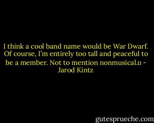 I think a cool band name would be War Dwarf. Of course, I’m entirely too tall and peaceful to be a member. Not to mention nonmusical.  - Jarod Kintz