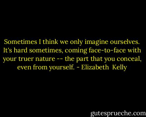 Sometimes I think we only imagine ourselves. It's hard sometimes, coming face-to-face with your truer nature -- the part that you conceal, even from yourself. - Elizabeth  Kelly