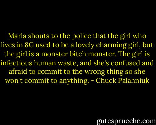 Marla shouts to the police that the girl who lives in 8G used to be a lovely charming girl, but the girl is a monster bitch monster. The girl is infectious human waste, and she's confused and afraid to commit to the wrong thing so she won't commit to anything. - Chuck Palahniuk