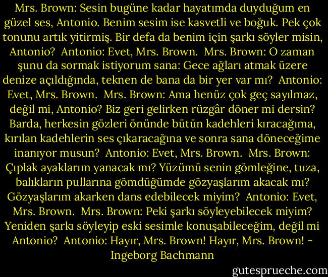 Mrs. Brown: Sesin bugüne kadar hayatımda duyduğum en güzel ses, Antonio. Benim sesim ise kasvetli ve boğuk. Pek çok tonunu artık yitirmiş. Bir defa da benim için şarkı söyler misin, Antonio?<br /><br />Antonio: Evet, Mrs. Brown.<br /><br />Mrs. Brown: O zaman şunu da sormak istiyorum sana: Gece ağları atmak üzere denize açıldığında, teknen de bana da bir yer var mı?<br /><br />Antonio: Evet, Mrs. Brown.<br /><br />Mrs. Brown: Ama henüz çok geç sayılmaz, değil mi, Antonio? Biz geri gelirken rüzgâr döner mi dersin? Barda, herkesin gözleri önünde bütün kadehleri kıracağıma, kırılan kadehlerin ses çıkaracağına ve sonra sana döneceğime inanıyor musun?<br /><br />Antonio: Evet, Mrs. Brown.<br /><br />Mrs. Brown: Çıplak ayaklarım yanacak mı? Yüzümü senin gömleğine, tuza, balıkların pullarına gömdüğümde gözyaşlarım akacak mı? Gözyaşlarım akarken dans edebilecek miyim?<br /><br />Antonio: Evet, Mrs. Brown.<br /><br />Mrs. Brown: Peki şarkı söyleyebilecek miyim? Yeniden şarkı söyleyip eski sesimle konuşabileceğim, değil mi Antonio?<br /><br />Antonio: Hayır, Mrs. Brown!<br />Hayır, Mrs. Brown! - Ingeborg Bachmann