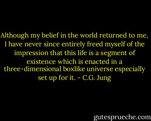 Although my belief in the world returned to me, I have never since entirely freed myself of the impression that this life is a segment of existence which is enacted in a three-dimensional boxlike universe especially set up for it. - C.G. Jung