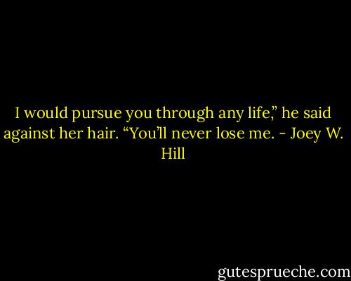 I would pursue you through any life,”<br />he said against her hair. “You’ll never<br />lose me. - Joey W. Hill