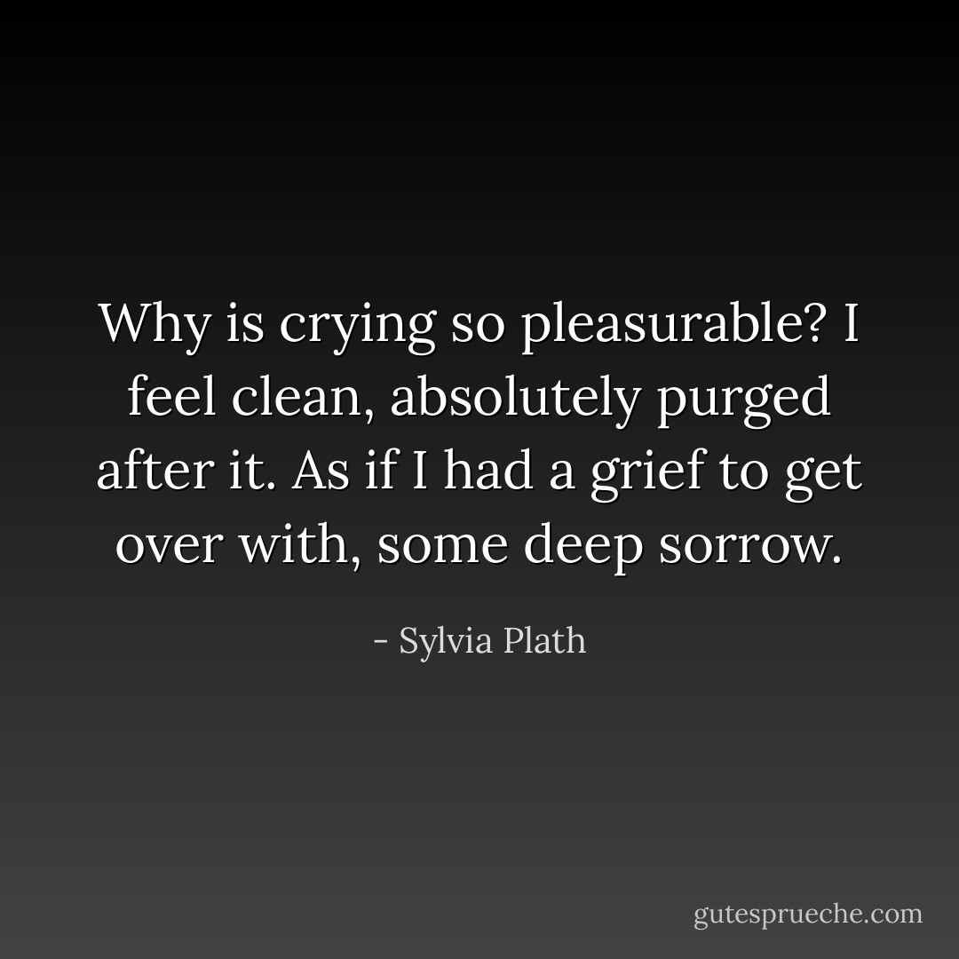 Why is crying so pleasurable? I feel clean, absolutely purged after it. As if I had a grief to get over with, some deep sorrow. - Sylvia Plath