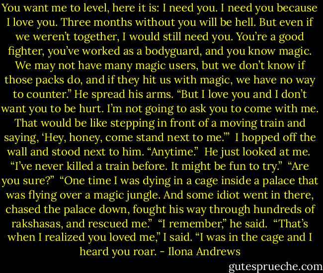 You want me to level, here it is: I need you. I need you because I love you. Three months without you will be hell. But even if we weren’t together, I would still need you. You’re a good fighter, you’ve worked as a bodyguard, and you know magic. We may not have many magic users, but we don’t know if those packs do, and if they hit us with magic, we have no way to counter.” He spread his arms. “But I love you and I don’t want you to be hurt. I’m not going to ask you to come with me. That would be like stepping in front of a moving train and saying, ‘Hey, honey, come stand next to me.’”<br /><br />I hopped off the wall and stood next to him. “Anytime.”<br /><br />He just looked at me.<br /><br />“I’ve never killed a train before. It might be fun to try.”<br /><br />“Are you sure?”<br /><br />“One time I was dying in a cage inside a palace that was flying over a magic jungle. And some idiot went in there, chased the palace down, fought his way through hundreds of rakshasas, and rescued me.”<br /><br />“I remember,” he said.<br /><br />“That’s when I realized you loved me,” I said. “I was in the cage and I heard you roar. - Ilona Andrews