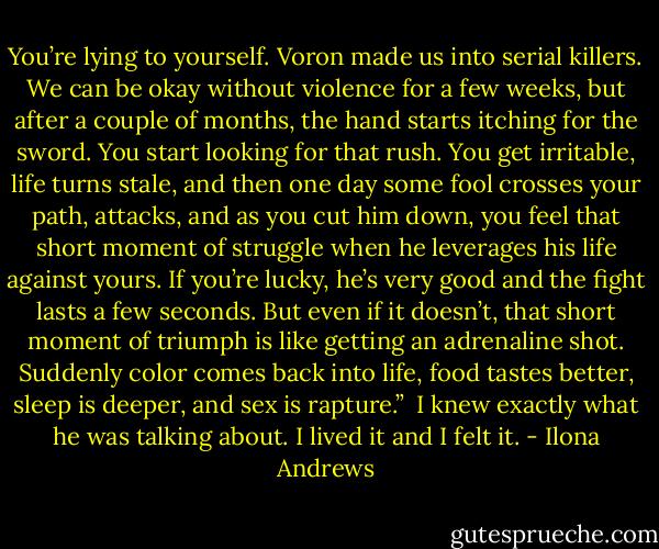 You’re lying to yourself. Voron made us into serial killers. We can be okay without violence for a few weeks, but after a couple of months, the hand starts itching for the sword. You start looking for that rush. You get irritable, life turns stale, and then one day some fool crosses your path, attacks, and as you cut him down, you feel that short moment of struggle when he leverages his life against yours. If you’re lucky, he’s very good and the fight lasts a few seconds. But even if it doesn’t, that short moment of triumph is like getting an adrenaline shot. Suddenly color comes back into life, food tastes better, sleep is deeper, and sex is rapture.”<br /><br />I knew exactly what he was talking about. I lived it and I felt it. - Ilona Andrews