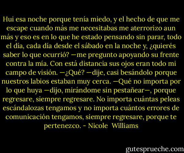 Hui esa noche porque tenía miedo, y el hecho de que me escape cuando más me necesitabas me aterrorizo aun más y eso es en lo que he estado pensando sin parar, todo el día, cada día desde el sábado en la noche y, ¿quierés saber lo que ocurrió? —me pregunto apoyando su frente contra la mía. Con está distancia sus ojos eran todo mi campo de visión. —¿Qué? —dije, casi besándolo porque nuestros labios estaban muy cerca. —Qué no importa por lo que huya —dijo, mirándome sin pestañear—, porque regresare, siempre regresare. No importa cuántas peleas escándalozas tengamos y no importa cuántos errores de comunicación tengamos, siempre regresare, porque te pertenezco. - Nicole  Williams
