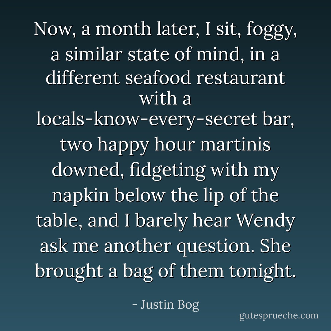 Now, a month later, I sit, foggy, a similar state of mind, in a different seafood restaurant with a locals-know-every-secret bar, two happy hour martinis downed, fidgeting with my napkin below the lip of the table, and I barely hear Wendy ask me another question. She brought a bag of them tonight. - Justin Bog