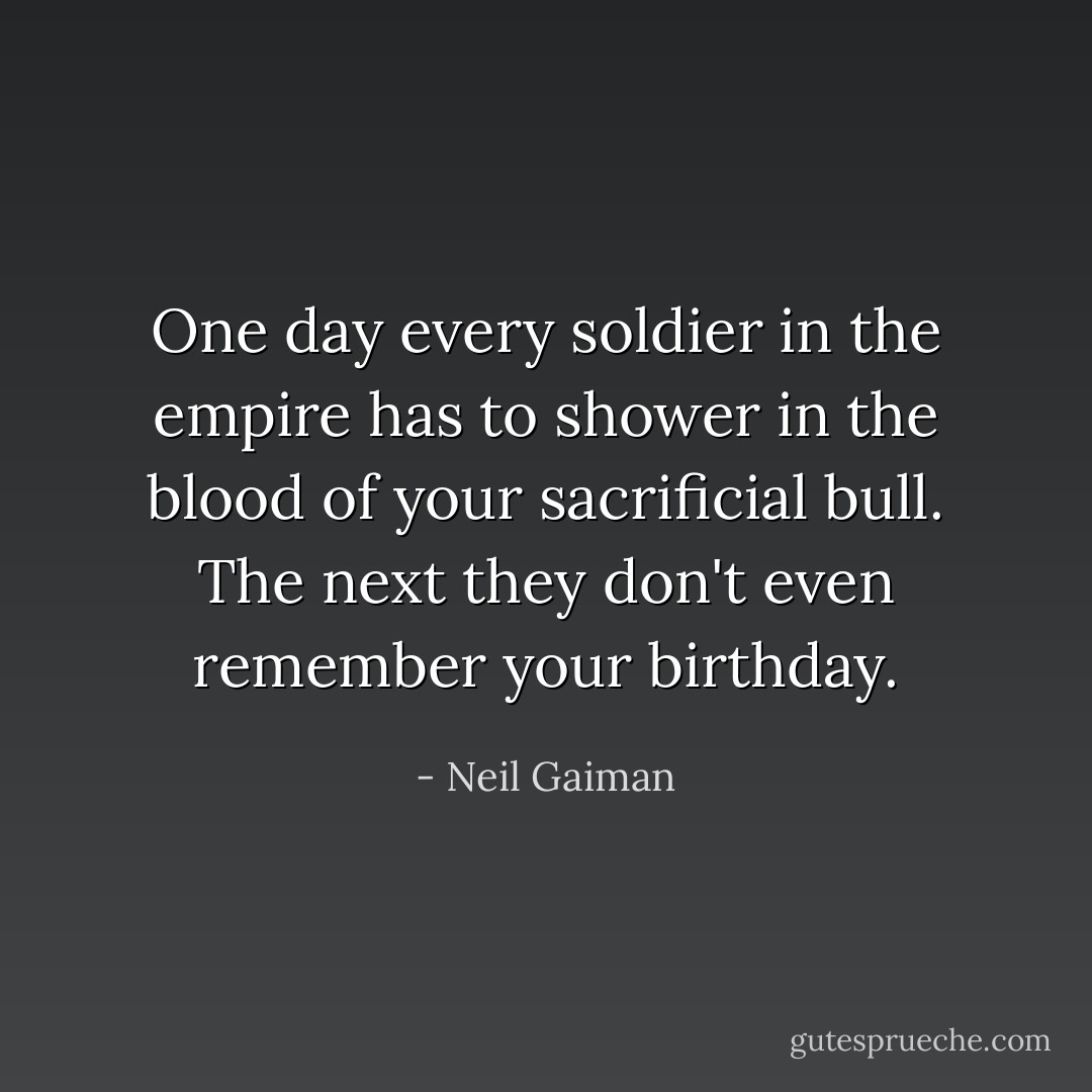One day every soldier in the empire has to shower in the blood of your sacrificial bull. The next they don't even remember your birthday. - Neil Gaiman