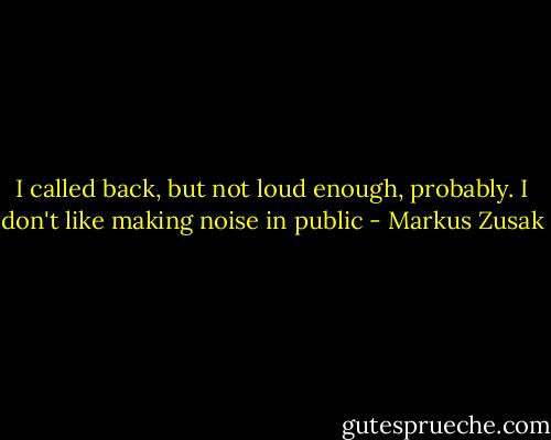 I called back, but not loud enough, probably. I don't like making noise in public - Markus Zusak