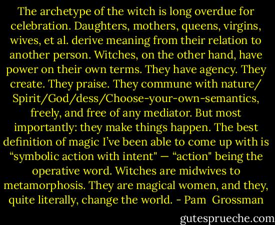 The archetype of the witch is long overdue for celebration. Daughters, mothers, queens, virgins, wives, et al. derive meaning from their relation to another person. Witches, on the other hand, have power on their own terms. They have agency. They create. They praise. They commune with nature/ Spirit/God/dess/Choose-your-own-semantics, freely, and free of any mediator. But most importantly: they make things happen. The best definition of magic I’ve been able to come up with is “symbolic action with intent" — “action" being the operative word. Witches are midwives to metamorphosis. They are magical women, and they, quite literally, change the world. - Pam  Grossman