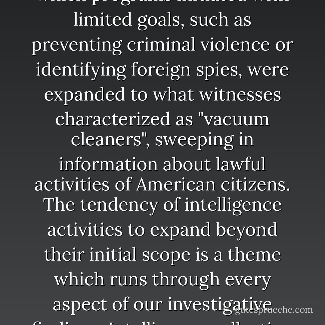 We have seen segments of our Government, in their attitudes and action, adopt tactics unworthy of a democracy, and occasionally reminiscent of totalitarian regimes. We have seen a consistent pattern in which programs initiated with limited goals, such as preventing criminal violence or identifying foreign spies, were expanded to what witnesses characterized as "vacuum cleaners", sweeping in information about lawful activities of American citizens. The tendency of intelligence activities to expand beyond their initial scope is a theme which runs through every aspect of our investigative findings. Intelligence collection programs naturally generate ever-increasing demands for new data. And once intelligence has been collected, there are strong pressures to use it against the target. - Church Committee
