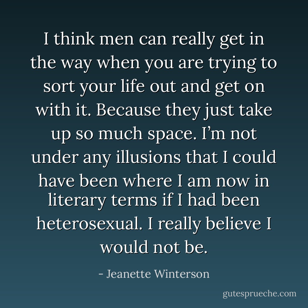 I think men can really get in the way when you are trying to sort your life out and get on with it. Because they just take up so much space. I’m not under any illusions that I could have been where I am now in literary terms if I had been heterosexual. I really believe I would not be. - Jeanette Winterson