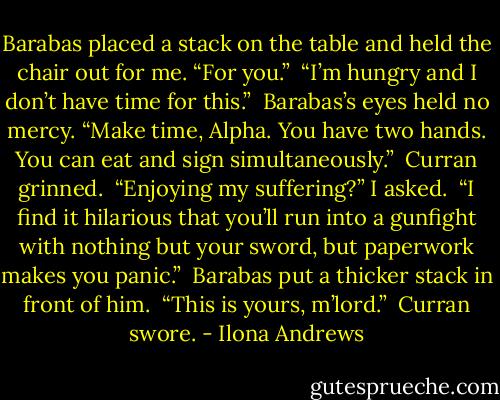 Barabas placed a stack on the table and held the chair out for me. “For you.” <br />“I’m hungry and I don’t have time for this.” <br />Barabas’s eyes held no mercy. “Make time, Alpha. You have two hands. You can eat and sign simultaneously.” <br />Curran grinned. <br />“Enjoying my suffering?” I asked. <br />“I find it hilarious that you’ll run into a gunfight with nothing but your sword, but paperwork makes you panic.” <br />Barabas put a thicker stack in front of him. <br />“This is yours, m’lord.” <br />Curran swore. - Ilona Andrews