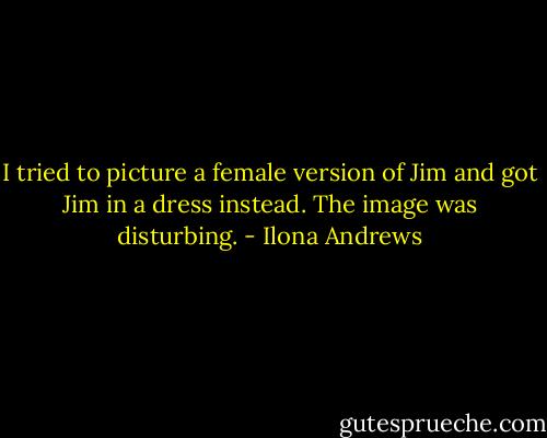 I tried to picture a female version of Jim and got Jim in a dress instead. The image was disturbing. - Ilona Andrews