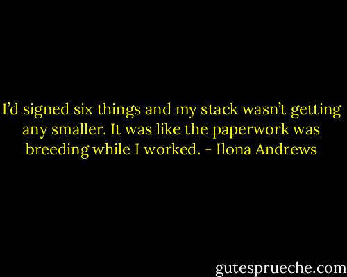 I’d signed six things and my stack wasn’t getting any smaller. It was like the paperwork was breeding while I worked. - Ilona Andrews