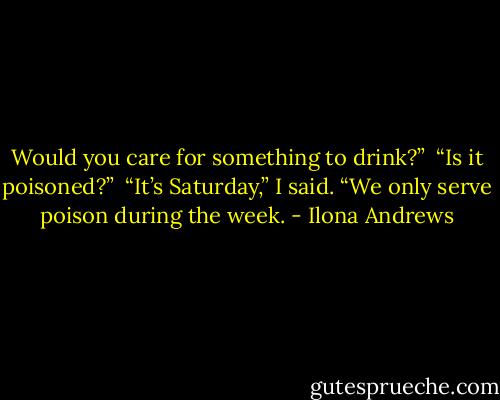 Would you care for something to drink?” <br />“Is it poisoned?” <br />“It’s Saturday,” I said. “We only serve poison during the week. - Ilona Andrews