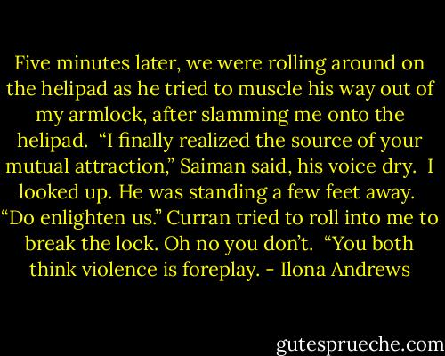 Five minutes later, we were rolling around on the helipad as he tried to muscle his way out of my armlock, after slamming me onto the helipad. <br />“I finally realized the source of your mutual attraction,” Saiman said, his voice dry. <br />I looked up. He was standing a few feet away. <br />“Do enlighten us.” Curran tried to roll into me to break the lock. Oh no you don’t. <br />“You both think violence is foreplay. - Ilona Andrews