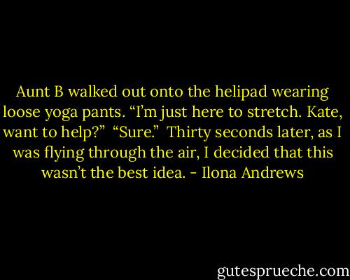 Aunt B walked out onto the helipad wearing loose yoga pants. “I’m just here to stretch. Kate, want to help?” <br />“Sure.” <br />Thirty seconds later, as I was flying through the air, I decided that this wasn’t the best idea. - Ilona Andrews