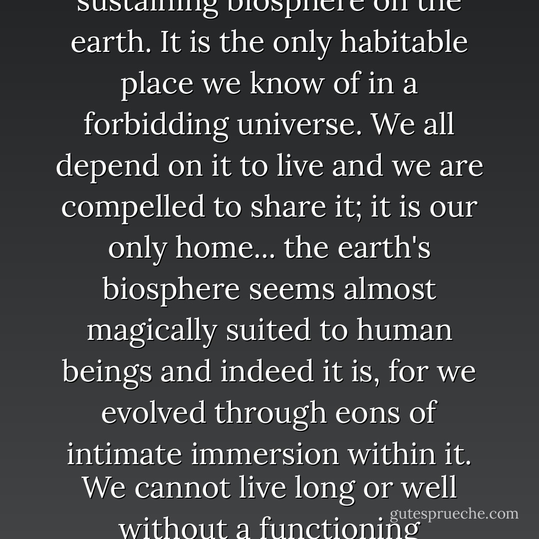 Nothing is more important to human beings than an ecologically functioning, life sustaining biosphere on the earth. It is the only habitable place we know of in a forbidding universe. We all depend on it to live and we are compelled to share it; it is our only home... the earth's biosphere seems almost magically suited to human beings and indeed it is, for we evolved through eons of intimate immersion within it. We cannot live long or well without a functioning biosphere, and so it is worth everything we have. - Joseph Guth