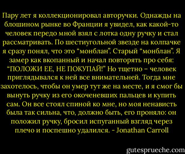 Пару лет я коллекционировал авторучки. Однажды на блошином рынке во Франции я увидел, как какой-то человек передо мной взял с лотка одну ручку и стал рассматривать. По шестиугольной звезде на колпачке я сразу понял, что это “монблан”. Старый “монблан”. Я замер как вкопанный и начал повторять про себя: “ПОЛОЖИ ЕЕ, НЕ ПОКУПАЙ!” Но тщетно – человек приглядывался к ней все внимательней. Тогда мне захотелось, чтобы он умер тут же на месте, и я смог бы вынуть ручку из его окоченевших пальцев и купить сам. Он все стоял спиной ко мне, но моя ненависть была так сильна, что, должно быть, его проняло: он положил ручку, бросил испуганный взгляд через плечо и поспешно удалился. - Jonathan Carroll