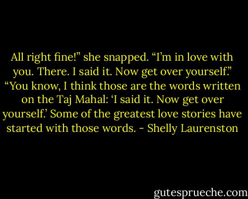 All right fine!” she snapped. “I’m in love with you. There. I said it. Now get over yourself.”<br />“You know, I think those are the words written on the Taj Mahal: ‘I said it. Now get over yourself.’ Some of the greatest love stories have started with those words. - Shelly Laurenston