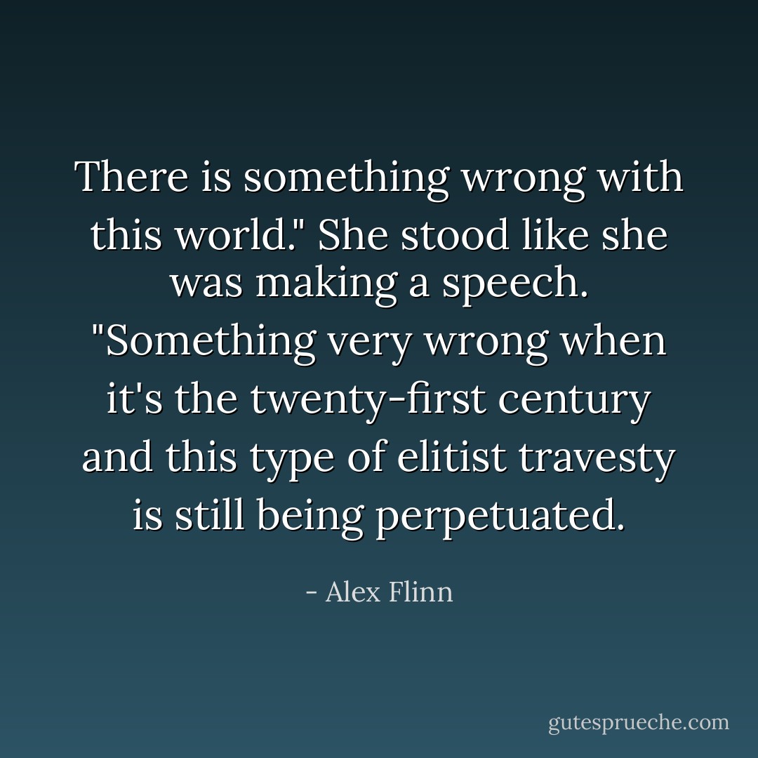 There is something wrong with this world." She stood like she was making a speech. "Something very wrong when it's the twenty-first century and this type of elitist travesty is still being perpetuated. - Alex Flinn