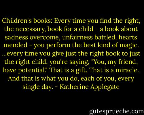 Children's books: Every time you find the right, the necessary, book for a child - a book about sadness overcome, unfairness battled, hearts mended - you perform the best kind of magic. ...every time you give just the right book to just the right child, you're saying, "You, my friend, have potential." That is a gift. That is a miracle. And that is what you do, each of you, every single day. - Katherine Applegate