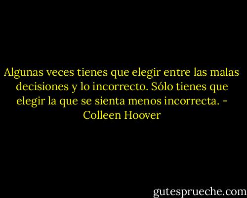 Algunas veces tienes que elegir entre las malas decisiones y lo incorrecto. Sólo tienes que elegir la que se sienta menos incorrecta. - Colleen Hoover