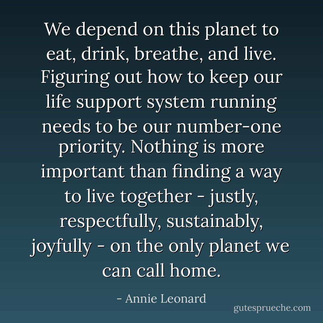 We depend on this planet to eat, drink, breathe, and live. Figuring out how to keep our life support system running needs to be our number-one priority. Nothing is more important than finding a way to live together - justly, respectfully, sustainably, joyfully - on the only planet we can call home. - Annie Leonard