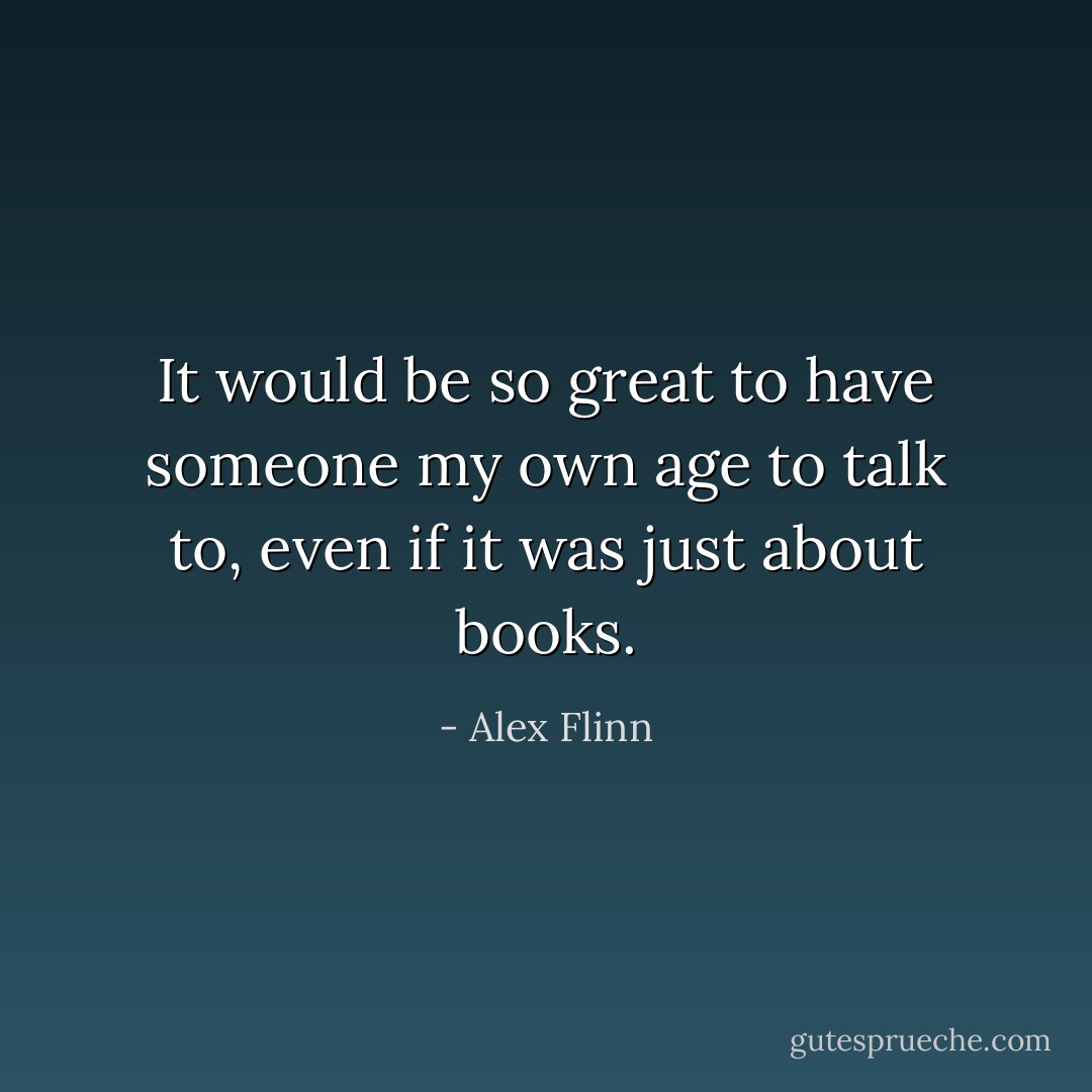 It would be so great to have someone my own age to talk to, even if it was just about books. - Alex Flinn