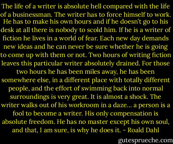 The life of a writer is absolute hell compared with the life of a businessman. The writer has to force himself to work. He has to make his own hours and if he doesn’t go to his desk at all there is nobody to scold him. If he is a writer of fiction he lives in a world of fear. Each new day demands new ideas and he can never be sure whether he is going to come up with them or not. Two hours of writing fiction leaves this particular writer absolutely drained. For those two hours he has been miles away, he has been somewhere else, in a different place with totally different people, and the effort of swimming back into normal surroundings is very great. It is almost a shock. The writer walks out of his workroom in a daze… a person is a fool to become a writer. His only compensation is absolute freedom. He has no master except his own soul, and that, I am sure, is why he does it. - Roald Dahl