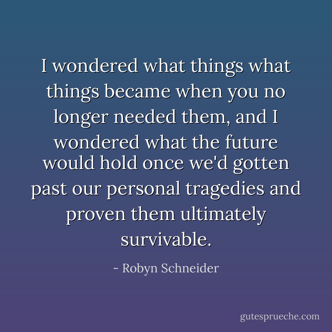 I wondered what things what things became when you no longer needed them, and I wondered what the future would hold once we'd gotten past our personal tragedies and proven them ultimately survivable. - Robyn Schneider