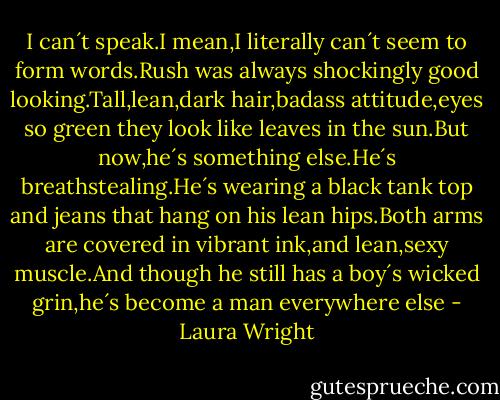I can´t speak.I mean,I literally can´t seem to form words.Rush was always shockingly good looking.Tall,lean,dark hair,badass attitude,eyes so green they look like leaves in the sun.But now,he´s something else.He´s breathstealing.He´s wearing a black tank top and jeans that hang on his lean hips.Both arms are covered in vibrant ink,and lean,sexy muscle.And though he still has a boy´s wicked grin,he´s become a man everywhere else - Laura Wright