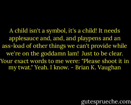 A child isn't a symbol, it's a child! It needs applesauce and, and, and playpens and an ass-load of other things we can't provide while we're on the goddamn lam! <br />Just to be clear. Your exact words to me were: "Please shoot it in my twat."<br />Yeah. I know. - Brian K. Vaughan