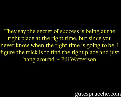 They say the secret of success is being at the right place at the right time, but since you never know when the right time is going to be, I figure the trick is to find the right place and just hang around. - Bill Watterson