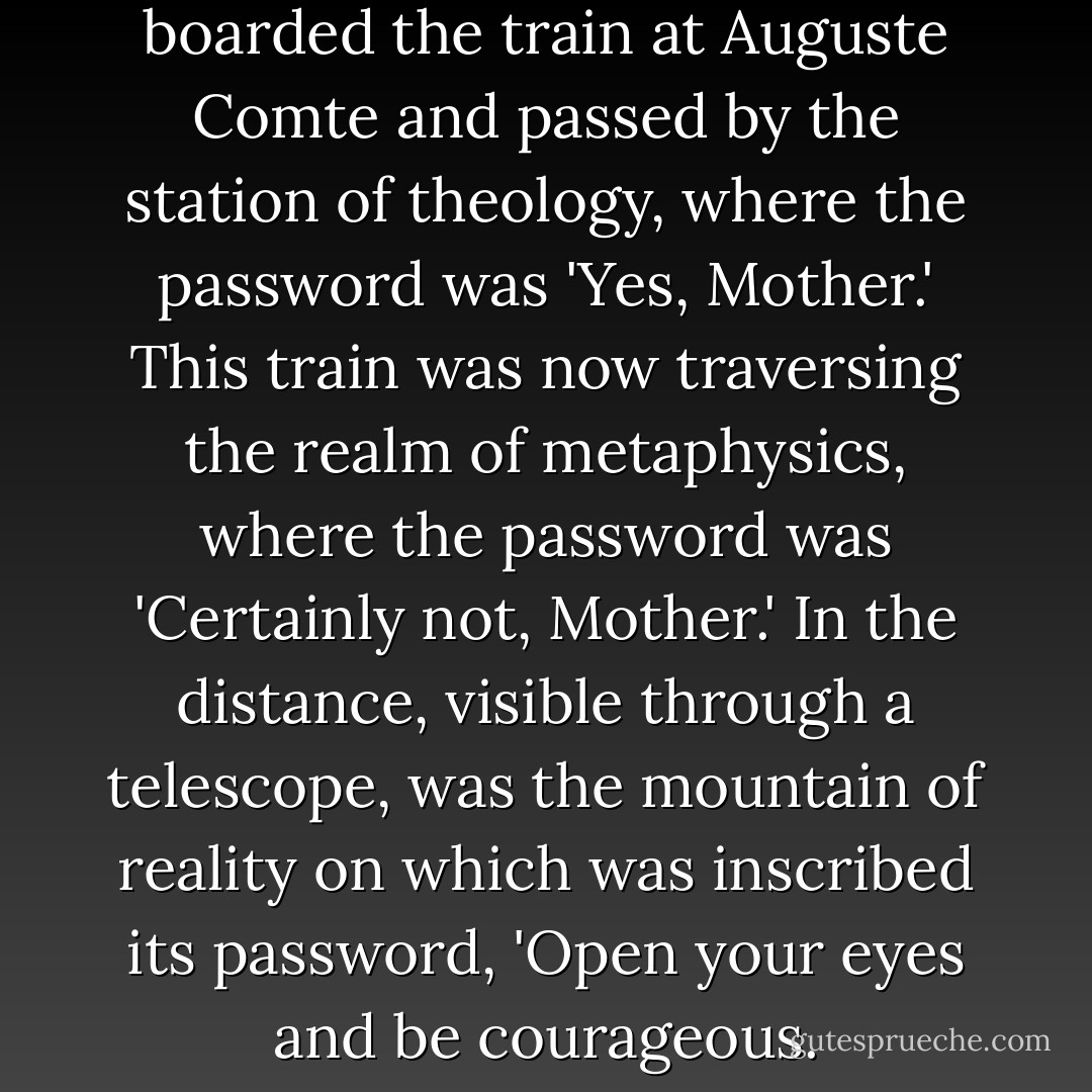 His lover appeared to have boarded the train at Auguste Comte and passed by the station of theology, where the password was 'Yes, Mother.' This train was now traversing the realm of metaphysics, where the password was 'Certainly not, Mother.' In the distance, visible through a telescope, was the mountain of reality on which was inscribed its password, 'Open your eyes and be courageous. - Naguib Mahfouz