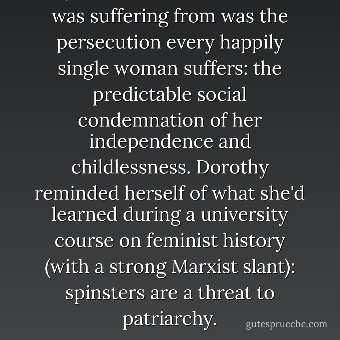 No, what Great Aunt Winifred was suffering from was the persecution every happily single woman suffers: the predictable social condemnation of her independence and childlessness. Dorothy reminded herself of what she'd learned during a university course on feminist history (with a strong Marxist slant): spinsters are a threat to patriarchy. - Tobsha Learner