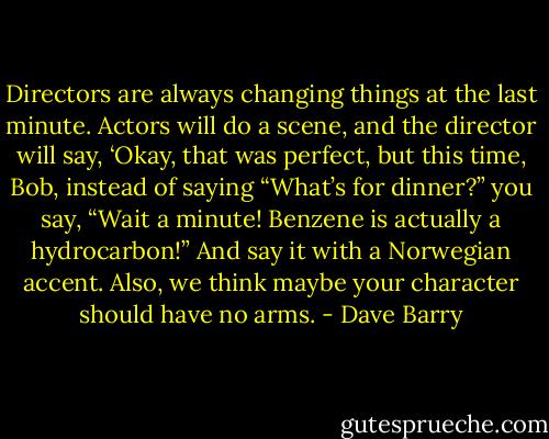 Directors are always changing things at the last minute. Actors will do a scene, and the director will say, ‘Okay, that was perfect, but this time, Bob, instead of saying “What’s for dinner?” you say, “Wait a minute! Benzene is actually a hydrocarbon!” And say it with a Norwegian accent. Also, we think maybe your character should have no arms. - Dave Barry