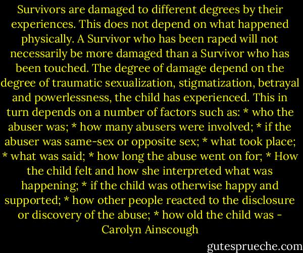 Survivors are damaged to different degrees by their experiences. This does not depend on what happened physically. A Survivor who has been raped will not necessarily be more damaged than a Survivor who has been touched. The degree of damage depend on the degree of traumatic sexualization, stigmatization, betrayal and powerlessness, the child has experienced. This in turn depends on a number of factors such as:<br />* who the abuser was;<br />* how many abusers were involved;<br />* if the abuser was same-sex or opposite sex;<br />* what took place;<br />* what was said;<br />* how long the abuse went on for;<br />* How the child felt and how she interpreted what was happening;<br />* if the child was otherwise happy and supported;<br />* how other people reacted to the disclosure or discovery of the abuse;<br />* how old the child was - Carolyn Ainscough