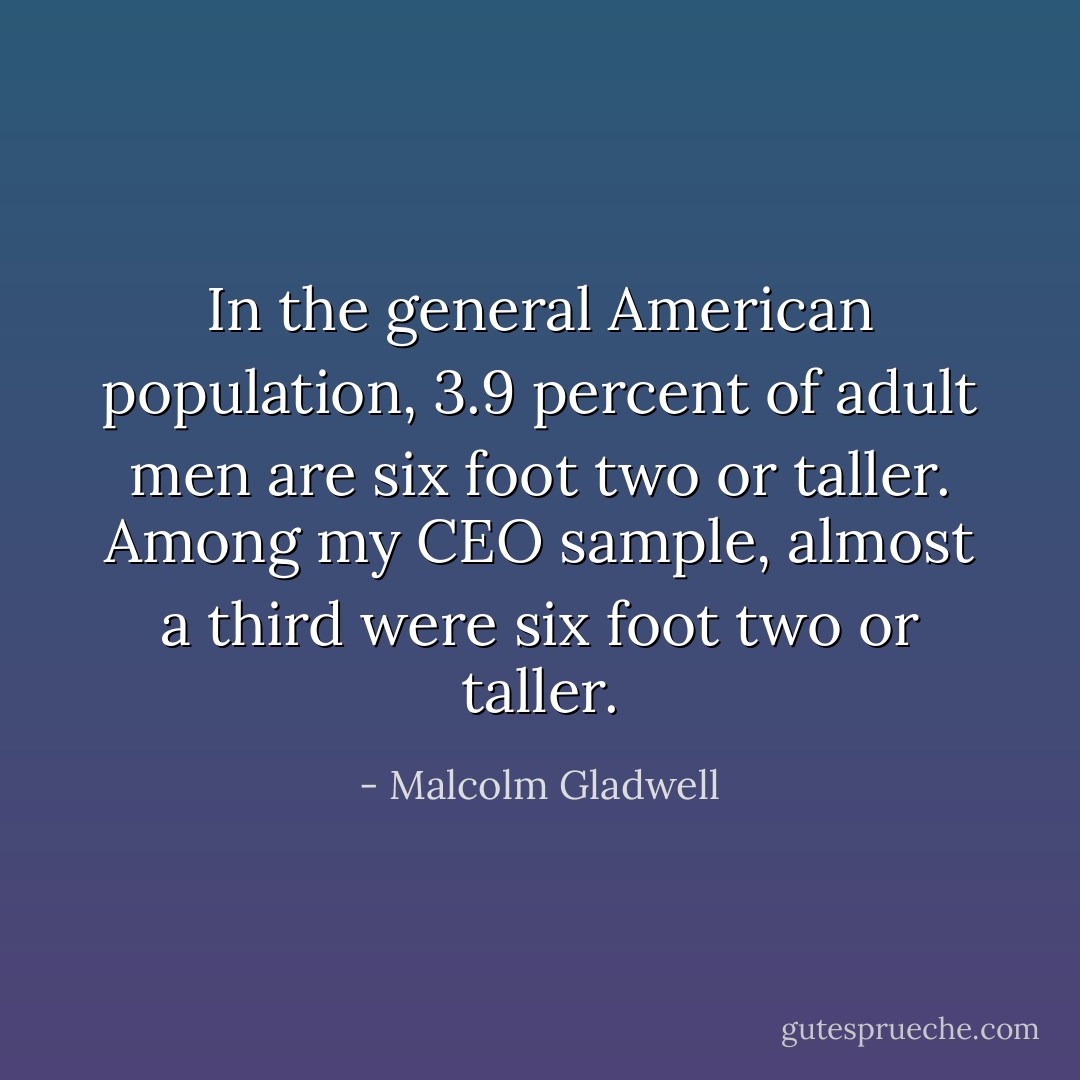In the general American population, 3.9 percent of adult men are six foot two or taller. Among my CEO sample, almost a third were six foot two or taller. - Malcolm Gladwell