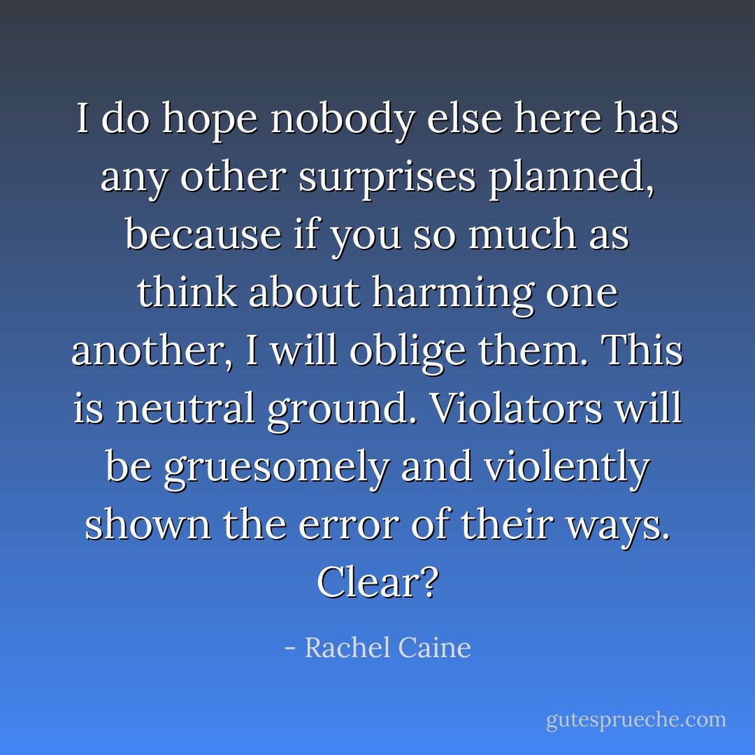 I do hope nobody else here has any other surprises planned, because if you so much as think about harming one another, I will oblige them. This is neutral ground. Violators will be gruesomely and violently shown the error of their ways. Clear? - Rachel Caine