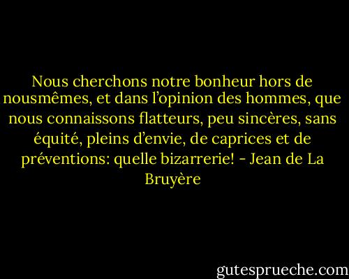 Nous cherchons notre bonheur hors de nousmêmes, et dans l’opinion des hommes, que nous connaissons flatteurs, peu sincères, sans équité, pleins d’envie, de caprices et de préventions: quelle bizarrerie! - Jean de La Bruyère