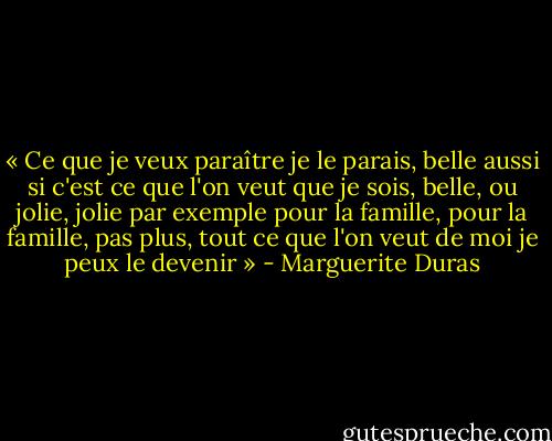 « Ce que je veux paraître je le parais, belle aussi si c'est ce que l'on veut que je sois, belle, ou jolie, jolie par exemple pour la famille, pour la famille, pas plus, tout ce que l'on veut de moi je peux le devenir » - Marguerite Duras