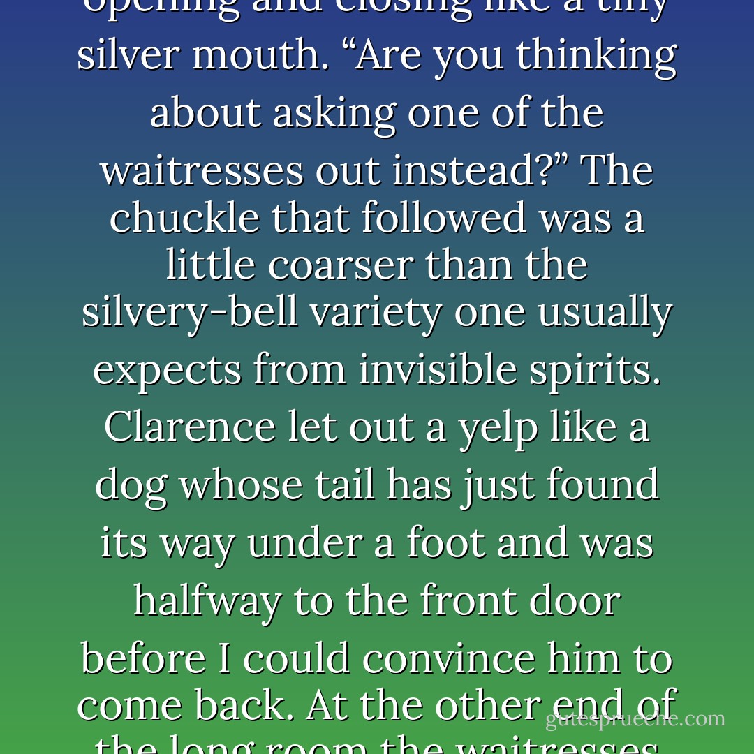 I don’t get it,” Clarence whispered to me. “We’re the only ones in the place. When are your friends supposed to get here?”<br /><br />“Why, bab?” asked the cream pitcher, its top opening and closing like a tiny silver mouth. “Are you thinking about asking one of the waitresses out instead?” The chuckle that followed was a little coarser than the silvery-bell variety one usually expects from invisible spirits. Clarence let out a yelp like a dog whose tail has just found its way under a foot and was halfway to the front door before I could convince him to come back. At the other end of the long room the waitresses looked up without interest, then went back to discussing particle physics or whatever else was keeping them from bringing me a glass of water - Tad Williams