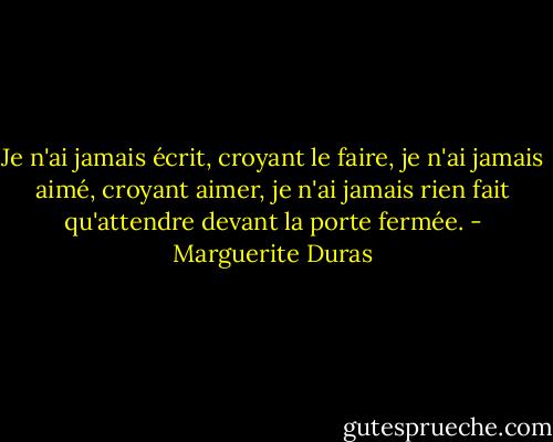 Je n'ai jamais écrit, croyant le faire, je n'ai jamais aimé, croyant aimer, je n'ai jamais rien fait qu'attendre devant la porte fermée. - Marguerite Duras