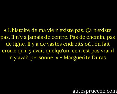 « L'histoire de ma vie n'existe pas. Ça n'existe pas. Il n'y a jamais de centre. Pas de chemin, pas de ligne. Il y a de vastes endroits où l'on fait croire qu'il y avait quelqu'un, ce n'est pas vrai il n'y avait personne. » - Marguerite Duras