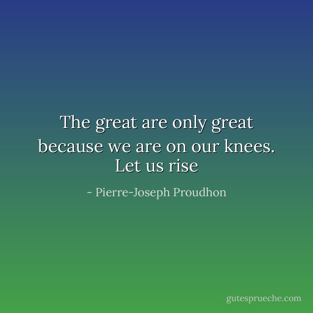 The great are only great because we are on our knees. Let us rise - Pierre-Joseph Proudhon