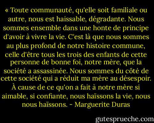 « Toute communauté, qu'elle soit familiale ou autre, nous est haissable, dégradante. Nous sommes ensemble dans une honte de principe d'avoir à vivre la vie. C'est là que nous sommes au plus profond de notre histoire commune, celle d'être tous les trois des enfants de cette personne de bonne foi, notre mère, que la société a assassinée. Nous sommes du côté de cette société qui a réduit ma mère au désespoir. À cause de ce qu'on a fait à notre mère si aimable, si confiante, nous haïssons la vie, nous nous haïssons. - Marguerite Duras