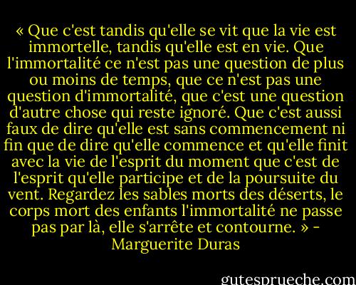 « Que c'est tandis qu'elle se vit que la vie est immortelle, tandis qu'elle est en vie. Que l'immortalité ce n'est pas une question de plus ou moins de temps, que ce n'est pas une question d'immortalité, que c'est une question d'autre chose qui reste ignoré. Que c'est aussi faux de dire qu'elle est sans commencement ni fin que de dire qu'elle commence et qu'elle finit avec la vie de l'esprit du moment que c'est de l'esprit qu'elle participe et de la poursuite du vent. Regardez les sables morts des déserts, le corps mort des enfants l'immortalité ne passe pas par là, elle s'arrête et contourne. » - Marguerite Duras