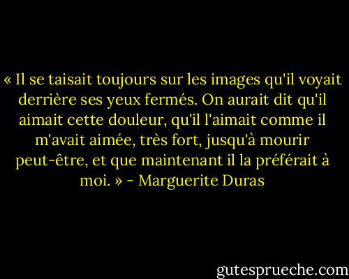 « Il se taisait toujours sur les images qu'il voyait derrière ses yeux fermés. On aurait dit qu'il aimait cette douleur, qu'il l'aimait comme il m'avait aimée, très fort, jusqu'à mourir peut-être, et que maintenant il la préférait à moi. » - Marguerite Duras